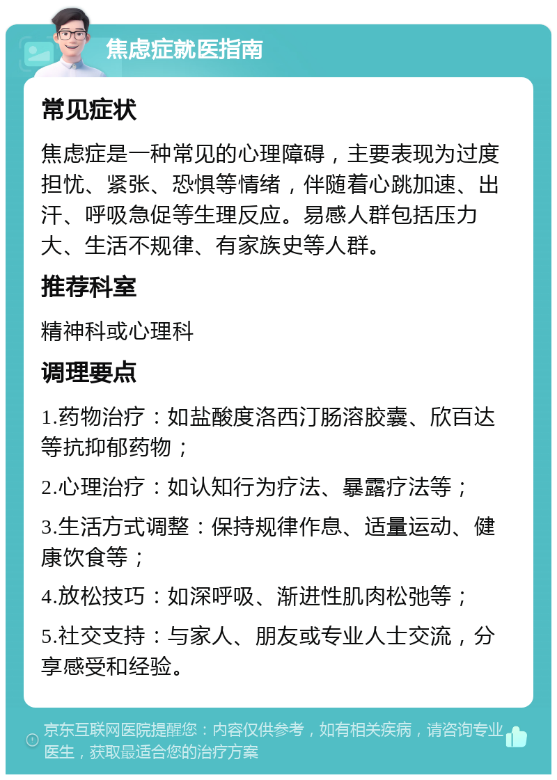 焦虑症就医指南 常见症状 焦虑症是一种常见的心理障碍，主要表现为过度担忧、紧张、恐惧等情绪，伴随着心跳加速、出汗、呼吸急促等生理反应。易感人群包括压力大、生活不规律、有家族史等人群。 推荐科室 精神科或心理科 调理要点 1.药物治疗：如盐酸度洛西汀肠溶胶囊、欣百达等抗抑郁药物； 2.心理治疗：如认知行为疗法、暴露疗法等； 3.生活方式调整：保持规律作息、适量运动、健康饮食等； 4.放松技巧：如深呼吸、渐进性肌肉松弛等； 5.社交支持：与家人、朋友或专业人士交流，分享感受和经验。