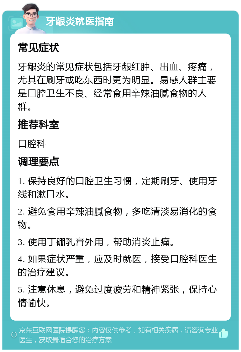 牙龈炎就医指南 常见症状 牙龈炎的常见症状包括牙龈红肿、出血、疼痛，尤其在刷牙或吃东西时更为明显。易感人群主要是口腔卫生不良、经常食用辛辣油腻食物的人群。 推荐科室 口腔科 调理要点 1. 保持良好的口腔卫生习惯，定期刷牙、使用牙线和漱口水。 2. 避免食用辛辣油腻食物，多吃清淡易消化的食物。 3. 使用丁硼乳膏外用，帮助消炎止痛。 4. 如果症状严重，应及时就医，接受口腔科医生的治疗建议。 5. 注意休息，避免过度疲劳和精神紧张，保持心情愉快。