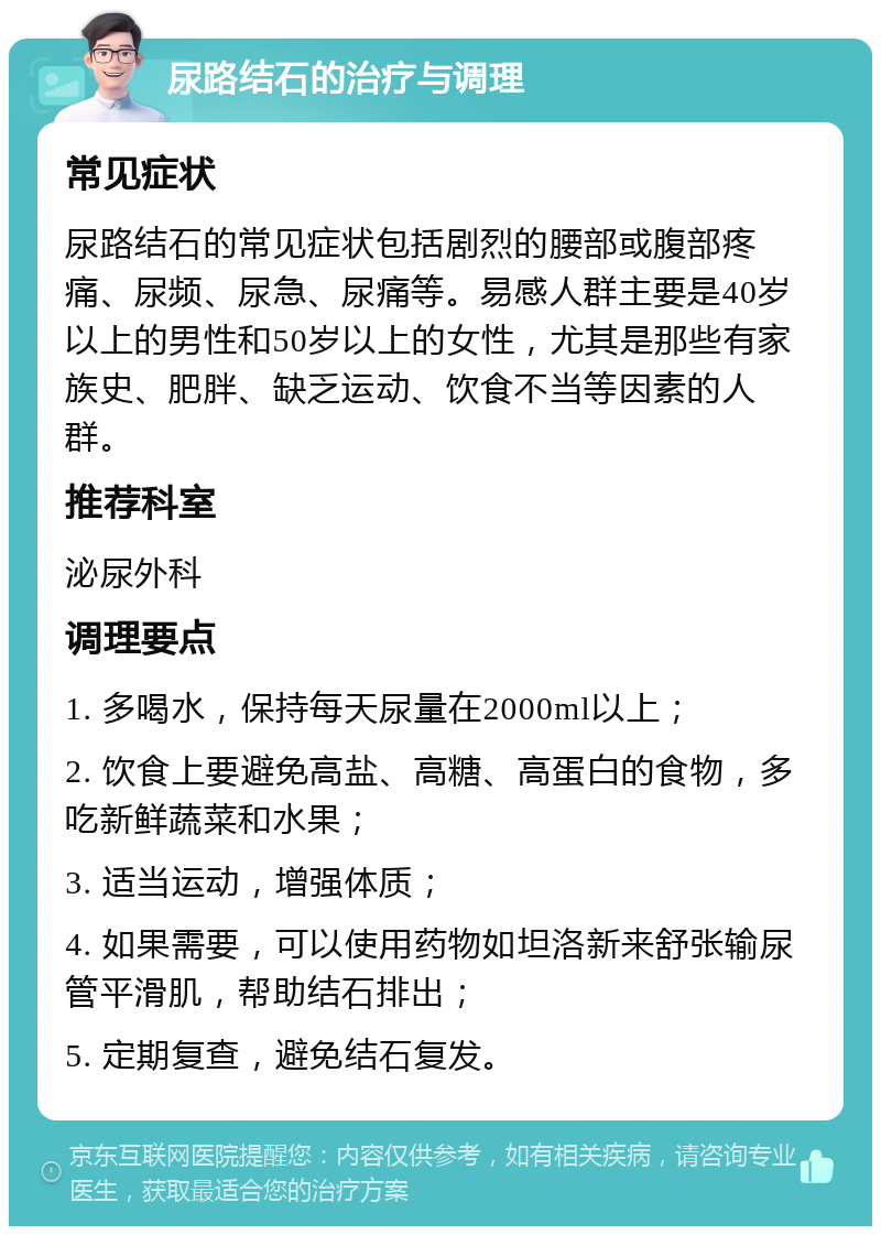 尿路结石的治疗与调理 常见症状 尿路结石的常见症状包括剧烈的腰部或腹部疼痛、尿频、尿急、尿痛等。易感人群主要是40岁以上的男性和50岁以上的女性，尤其是那些有家族史、肥胖、缺乏运动、饮食不当等因素的人群。 推荐科室 泌尿外科 调理要点 1. 多喝水，保持每天尿量在2000ml以上； 2. 饮食上要避免高盐、高糖、高蛋白的食物，多吃新鲜蔬菜和水果； 3. 适当运动，增强体质； 4. 如果需要，可以使用药物如坦洛新来舒张输尿管平滑肌，帮助结石排出； 5. 定期复查，避免结石复发。