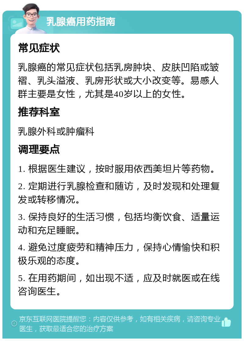 乳腺癌用药指南 常见症状 乳腺癌的常见症状包括乳房肿块、皮肤凹陷或皱褶、乳头溢液、乳房形状或大小改变等。易感人群主要是女性，尤其是40岁以上的女性。 推荐科室 乳腺外科或肿瘤科 调理要点 1. 根据医生建议，按时服用依西美坦片等药物。 2. 定期进行乳腺检查和随访，及时发现和处理复发或转移情况。 3. 保持良好的生活习惯，包括均衡饮食、适量运动和充足睡眠。 4. 避免过度疲劳和精神压力，保持心情愉快和积极乐观的态度。 5. 在用药期间，如出现不适，应及时就医或在线咨询医生。