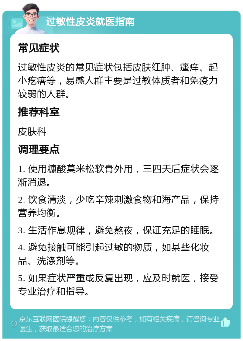 过敏性皮炎就医指南 常见症状 过敏性皮炎的常见症状包括皮肤红肿、瘙痒、起小疙瘩等，易感人群主要是过敏体质者和免疫力较弱的人群。 推荐科室 皮肤科 调理要点 1. 使用糠酸莫米松软膏外用，三四天后症状会逐渐消退。 2. 饮食清淡，少吃辛辣刺激食物和海产品，保持营养均衡。 3. 生活作息规律，避免熬夜，保证充足的睡眠。 4. 避免接触可能引起过敏的物质，如某些化妆品、洗涤剂等。 5. 如果症状严重或反复出现，应及时就医，接受专业治疗和指导。