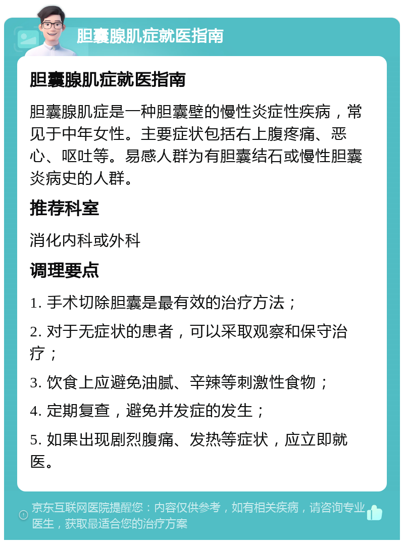 胆囊腺肌症就医指南 胆囊腺肌症就医指南 胆囊腺肌症是一种胆囊壁的慢性炎症性疾病，常见于中年女性。主要症状包括右上腹疼痛、恶心、呕吐等。易感人群为有胆囊结石或慢性胆囊炎病史的人群。 推荐科室 消化内科或外科 调理要点 1. 手术切除胆囊是最有效的治疗方法； 2. 对于无症状的患者，可以采取观察和保守治疗； 3. 饮食上应避免油腻、辛辣等刺激性食物； 4. 定期复查，避免并发症的发生； 5. 如果出现剧烈腹痛、发热等症状，应立即就医。