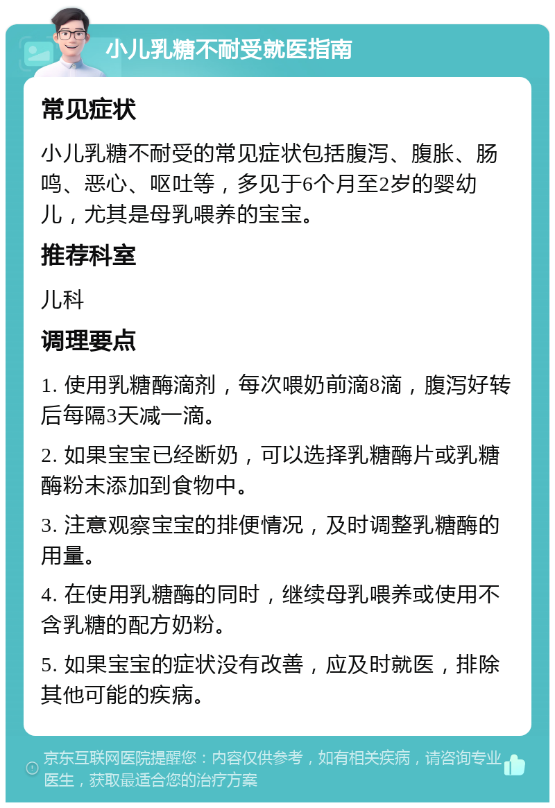 小儿乳糖不耐受就医指南 常见症状 小儿乳糖不耐受的常见症状包括腹泻、腹胀、肠鸣、恶心、呕吐等，多见于6个月至2岁的婴幼儿，尤其是母乳喂养的宝宝。 推荐科室 儿科 调理要点 1. 使用乳糖酶滴剂，每次喂奶前滴8滴，腹泻好转后每隔3天减一滴。 2. 如果宝宝已经断奶，可以选择乳糖酶片或乳糖酶粉末添加到食物中。 3. 注意观察宝宝的排便情况，及时调整乳糖酶的用量。 4. 在使用乳糖酶的同时，继续母乳喂养或使用不含乳糖的配方奶粉。 5. 如果宝宝的症状没有改善，应及时就医，排除其他可能的疾病。