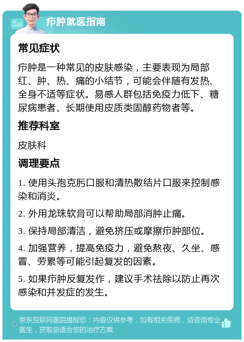 疖肿就医指南 常见症状 疖肿是一种常见的皮肤感染，主要表现为局部红、肿、热、痛的小结节，可能会伴随有发热、全身不适等症状。易感人群包括免疫力低下、糖尿病患者、长期使用皮质类固醇药物者等。 推荐科室 皮肤科 调理要点 1. 使用头孢克肟口服和清热散结片口服来控制感染和消炎。 2. 外用龙珠软膏可以帮助局部消肿止痛。 3. 保持局部清洁，避免挤压或摩擦疖肿部位。 4. 加强营养，提高免疫力，避免熬夜、久坐、感冒、劳累等可能引起复发的因素。 5. 如果疖肿反复发作，建议手术祛除以防止再次感染和并发症的发生。