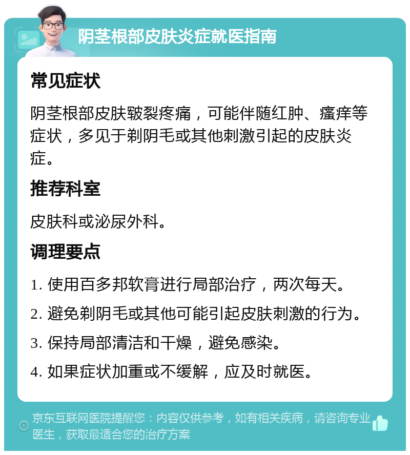 阴茎根部皮肤炎症就医指南 常见症状 阴茎根部皮肤皲裂疼痛，可能伴随红肿、瘙痒等症状，多见于剃阴毛或其他刺激引起的皮肤炎症。 推荐科室 皮肤科或泌尿外科。 调理要点 1. 使用百多邦软膏进行局部治疗，两次每天。 2. 避免剃阴毛或其他可能引起皮肤刺激的行为。 3. 保持局部清洁和干燥，避免感染。 4. 如果症状加重或不缓解，应及时就医。