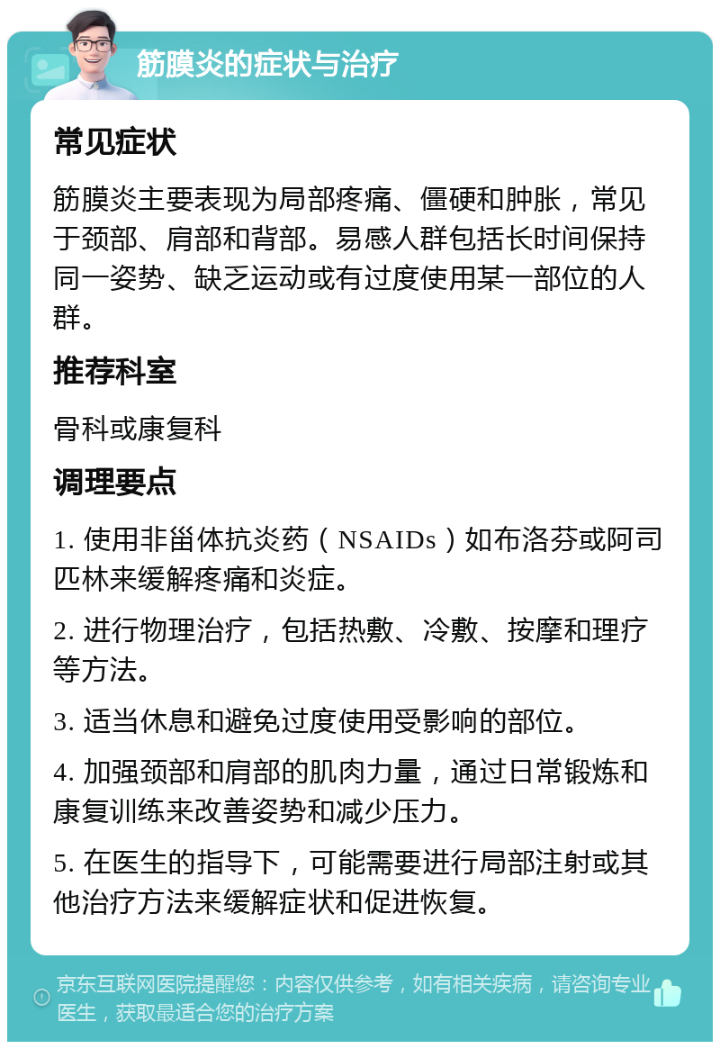 筋膜炎的症状与治疗 常见症状 筋膜炎主要表现为局部疼痛、僵硬和肿胀，常见于颈部、肩部和背部。易感人群包括长时间保持同一姿势、缺乏运动或有过度使用某一部位的人群。 推荐科室 骨科或康复科 调理要点 1. 使用非甾体抗炎药（NSAIDs）如布洛芬或阿司匹林来缓解疼痛和炎症。 2. 进行物理治疗，包括热敷、冷敷、按摩和理疗等方法。 3. 适当休息和避免过度使用受影响的部位。 4. 加强颈部和肩部的肌肉力量，通过日常锻炼和康复训练来改善姿势和减少压力。 5. 在医生的指导下，可能需要进行局部注射或其他治疗方法来缓解症状和促进恢复。