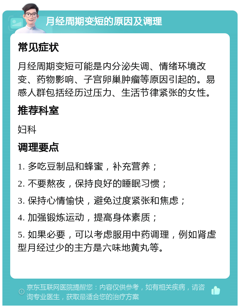 月经周期变短的原因及调理 常见症状 月经周期变短可能是内分泌失调、情绪环境改变、药物影响、子宫卵巢肿瘤等原因引起的。易感人群包括经历过压力、生活节律紧张的女性。 推荐科室 妇科 调理要点 1. 多吃豆制品和蜂蜜，补充营养； 2. 不要熬夜，保持良好的睡眠习惯； 3. 保持心情愉快，避免过度紧张和焦虑； 4. 加强锻炼运动，提高身体素质； 5. 如果必要，可以考虑服用中药调理，例如肾虚型月经过少的主方是六味地黄丸等。