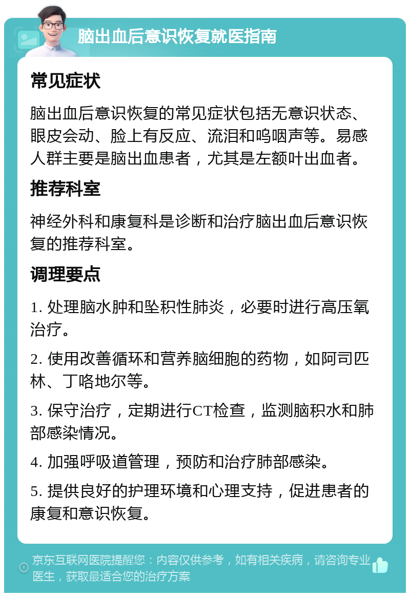 脑出血后意识恢复就医指南 常见症状 脑出血后意识恢复的常见症状包括无意识状态、眼皮会动、脸上有反应、流泪和呜咽声等。易感人群主要是脑出血患者，尤其是左额叶出血者。 推荐科室 神经外科和康复科是诊断和治疗脑出血后意识恢复的推荐科室。 调理要点 1. 处理脑水肿和坠积性肺炎，必要时进行高压氧治疗。 2. 使用改善循环和营养脑细胞的药物，如阿司匹林、丁咯地尔等。 3. 保守治疗，定期进行CT检查，监测脑积水和肺部感染情况。 4. 加强呼吸道管理，预防和治疗肺部感染。 5. 提供良好的护理环境和心理支持，促进患者的康复和意识恢复。