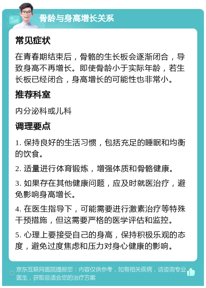 骨龄与身高增长关系 常见症状 在青春期结束后，骨骼的生长板会逐渐闭合，导致身高不再增长。即使骨龄小于实际年龄，若生长板已经闭合，身高增长的可能性也非常小。 推荐科室 内分泌科或儿科 调理要点 1. 保持良好的生活习惯，包括充足的睡眠和均衡的饮食。 2. 适量进行体育锻炼，增强体质和骨骼健康。 3. 如果存在其他健康问题，应及时就医治疗，避免影响身高增长。 4. 在医生指导下，可能需要进行激素治疗等特殊干预措施，但这需要严格的医学评估和监控。 5. 心理上要接受自己的身高，保持积极乐观的态度，避免过度焦虑和压力对身心健康的影响。