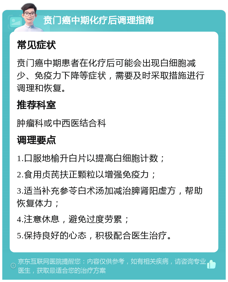 贲门癌中期化疗后调理指南 常见症状 贲门癌中期患者在化疗后可能会出现白细胞减少、免疫力下降等症状，需要及时采取措施进行调理和恢复。 推荐科室 肿瘤科或中西医结合科 调理要点 1.口服地榆升白片以提高白细胞计数； 2.食用贞芪扶正颗粒以增强免疫力； 3.适当补充参苓白术汤加减治脾肾阳虚方，帮助恢复体力； 4.注意休息，避免过度劳累； 5.保持良好的心态，积极配合医生治疗。