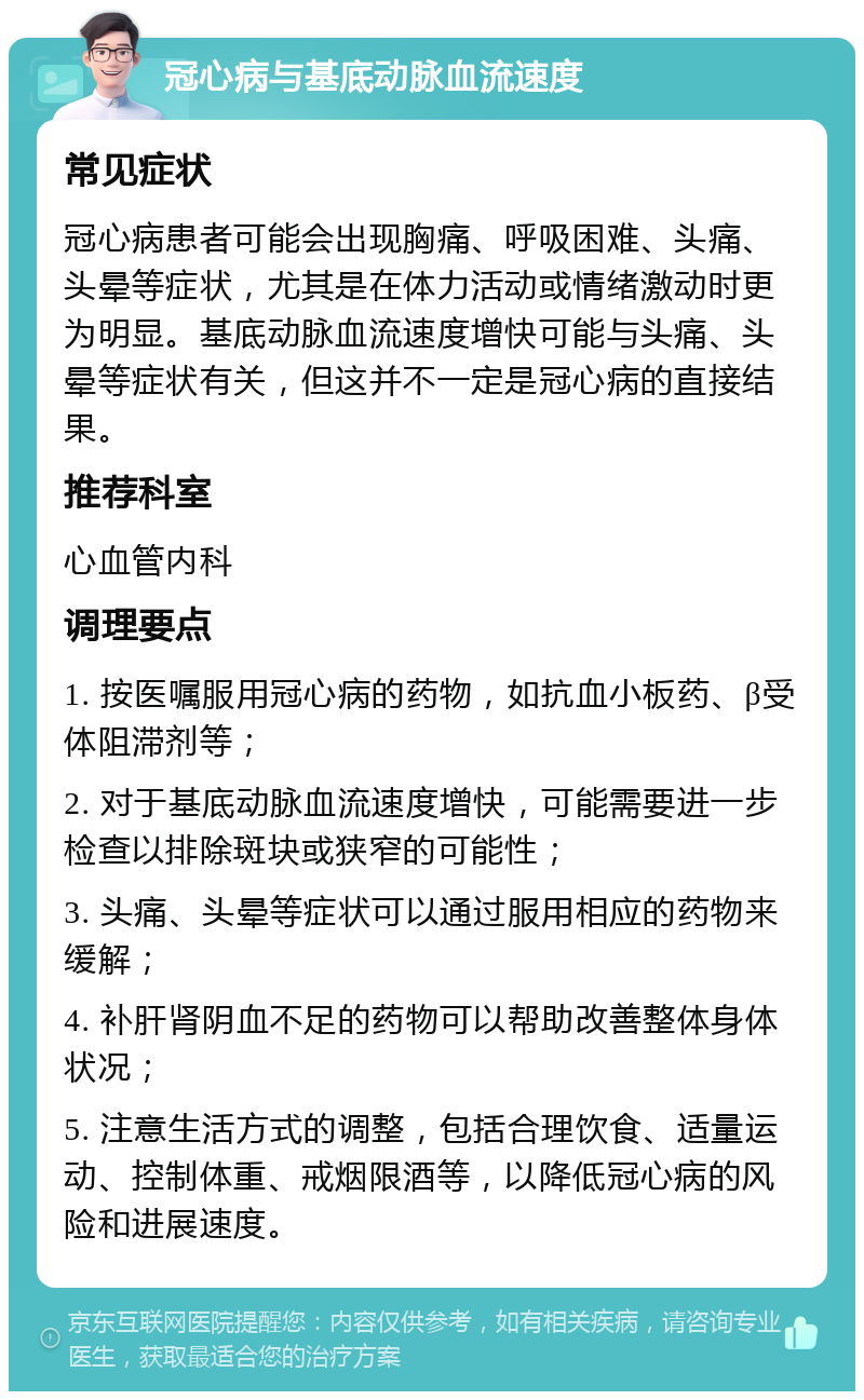 冠心病与基底动脉血流速度 常见症状 冠心病患者可能会出现胸痛、呼吸困难、头痛、头晕等症状，尤其是在体力活动或情绪激动时更为明显。基底动脉血流速度增快可能与头痛、头晕等症状有关，但这并不一定是冠心病的直接结果。 推荐科室 心血管内科 调理要点 1. 按医嘱服用冠心病的药物，如抗血小板药、β受体阻滞剂等； 2. 对于基底动脉血流速度增快，可能需要进一步检查以排除斑块或狭窄的可能性； 3. 头痛、头晕等症状可以通过服用相应的药物来缓解； 4. 补肝肾阴血不足的药物可以帮助改善整体身体状况； 5. 注意生活方式的调整，包括合理饮食、适量运动、控制体重、戒烟限酒等，以降低冠心病的风险和进展速度。