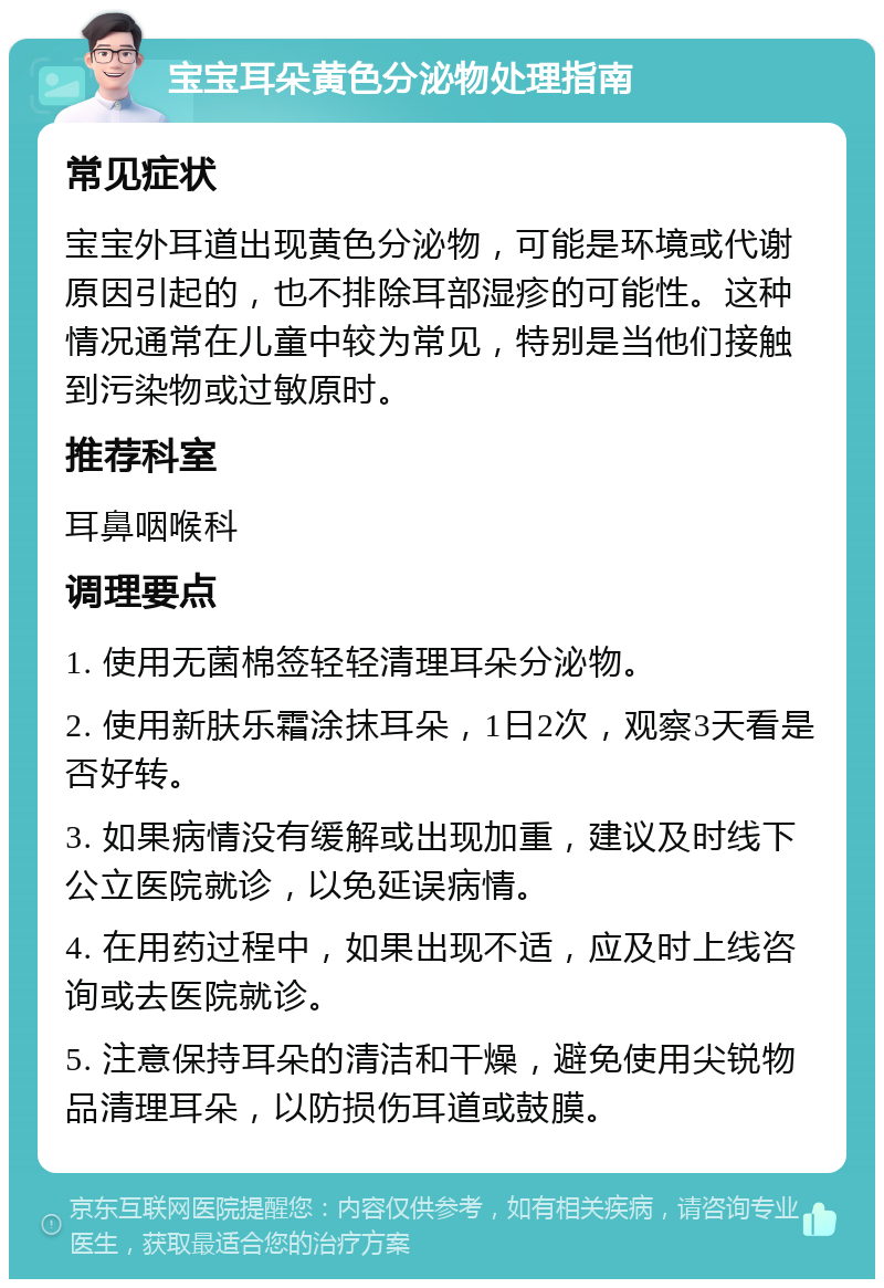 宝宝耳朵黄色分泌物处理指南 常见症状 宝宝外耳道出现黄色分泌物，可能是环境或代谢原因引起的，也不排除耳部湿疹的可能性。这种情况通常在儿童中较为常见，特别是当他们接触到污染物或过敏原时。 推荐科室 耳鼻咽喉科 调理要点 1. 使用无菌棉签轻轻清理耳朵分泌物。 2. 使用新肤乐霜涂抹耳朵，1日2次，观察3天看是否好转。 3. 如果病情没有缓解或出现加重，建议及时线下公立医院就诊，以免延误病情。 4. 在用药过程中，如果出现不适，应及时上线咨询或去医院就诊。 5. 注意保持耳朵的清洁和干燥，避免使用尖锐物品清理耳朵，以防损伤耳道或鼓膜。