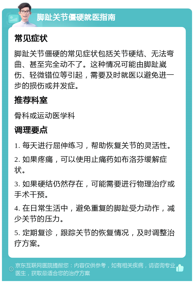 脚趾关节僵硬就医指南 常见症状 脚趾关节僵硬的常见症状包括关节硬结、无法弯曲、甚至完全动不了。这种情况可能由脚趾崴伤、轻微错位等引起，需要及时就医以避免进一步的损伤或并发症。 推荐科室 骨科或运动医学科 调理要点 1. 每天进行屈伸练习，帮助恢复关节的灵活性。 2. 如果疼痛，可以使用止痛药如布洛芬缓解症状。 3. 如果硬结仍然存在，可能需要进行物理治疗或手术干预。 4. 在日常生活中，避免重复的脚趾受力动作，减少关节的压力。 5. 定期复诊，跟踪关节的恢复情况，及时调整治疗方案。