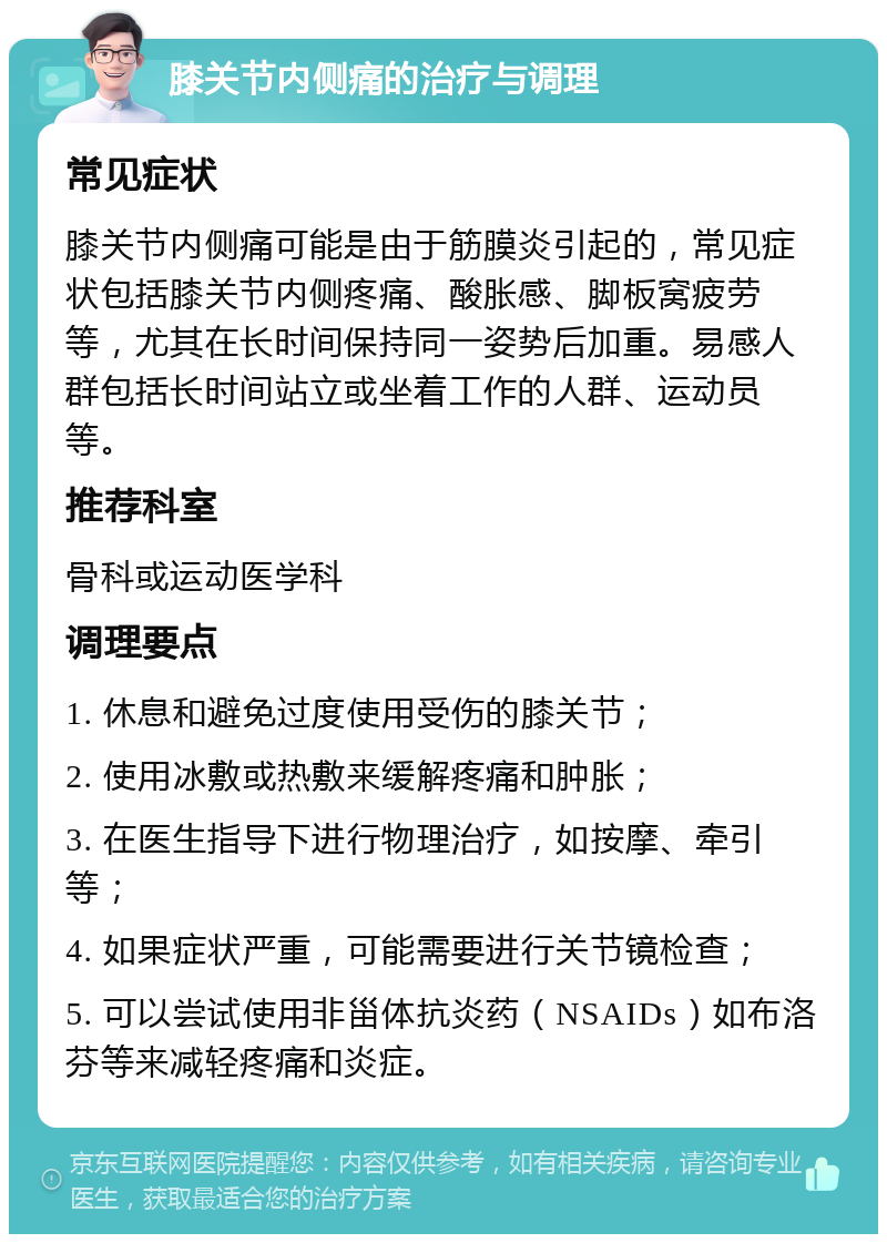 膝关节内侧痛的治疗与调理 常见症状 膝关节内侧痛可能是由于筋膜炎引起的，常见症状包括膝关节内侧疼痛、酸胀感、脚板窝疲劳等，尤其在长时间保持同一姿势后加重。易感人群包括长时间站立或坐着工作的人群、运动员等。 推荐科室 骨科或运动医学科 调理要点 1. 休息和避免过度使用受伤的膝关节； 2. 使用冰敷或热敷来缓解疼痛和肿胀； 3. 在医生指导下进行物理治疗，如按摩、牵引等； 4. 如果症状严重，可能需要进行关节镜检查； 5. 可以尝试使用非甾体抗炎药（NSAIDs）如布洛芬等来减轻疼痛和炎症。