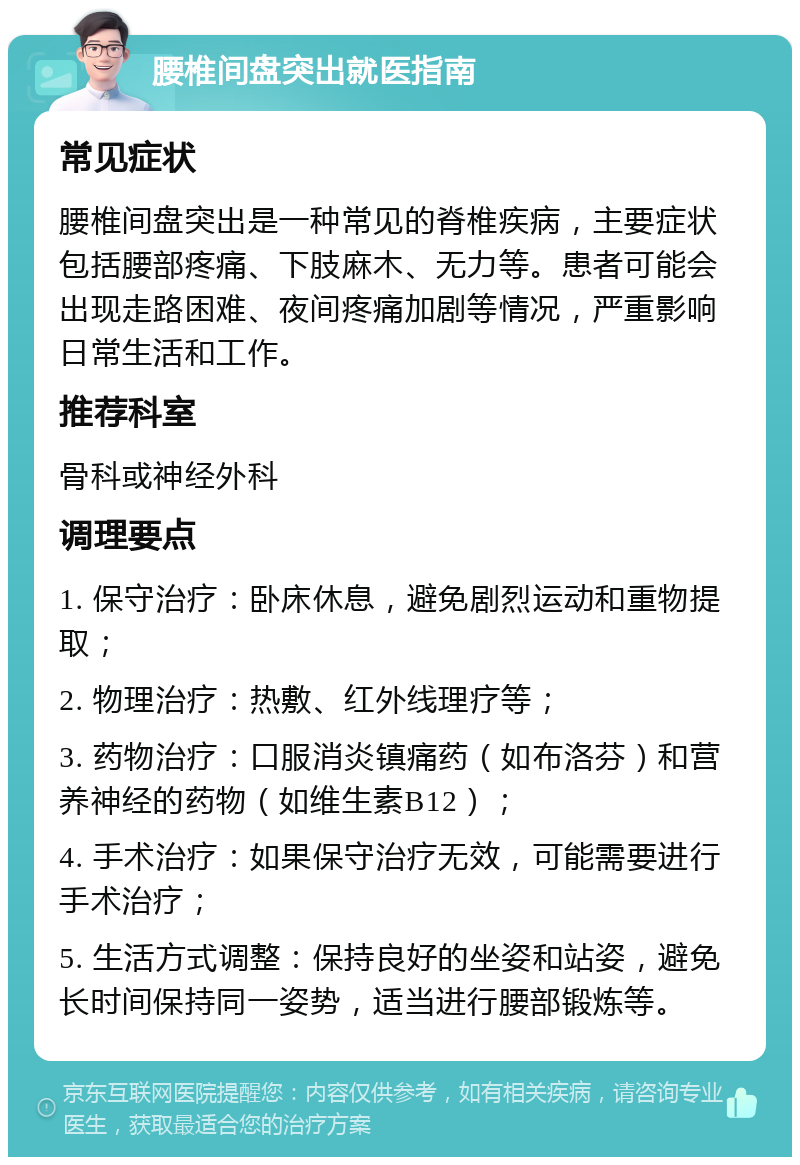 腰椎间盘突出就医指南 常见症状 腰椎间盘突出是一种常见的脊椎疾病，主要症状包括腰部疼痛、下肢麻木、无力等。患者可能会出现走路困难、夜间疼痛加剧等情况，严重影响日常生活和工作。 推荐科室 骨科或神经外科 调理要点 1. 保守治疗：卧床休息，避免剧烈运动和重物提取； 2. 物理治疗：热敷、红外线理疗等； 3. 药物治疗：口服消炎镇痛药（如布洛芬）和营养神经的药物（如维生素B12）； 4. 手术治疗：如果保守治疗无效，可能需要进行手术治疗； 5. 生活方式调整：保持良好的坐姿和站姿，避免长时间保持同一姿势，适当进行腰部锻炼等。