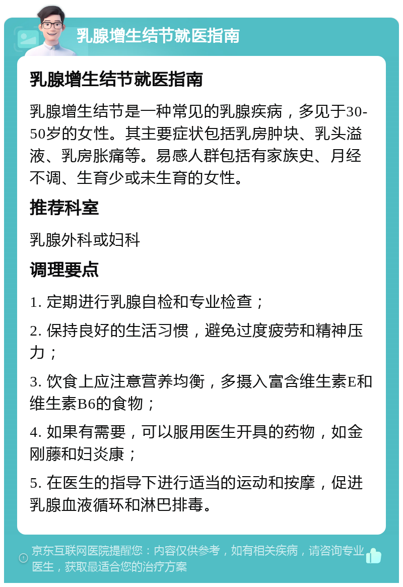 乳腺增生结节就医指南 乳腺增生结节就医指南 乳腺增生结节是一种常见的乳腺疾病，多见于30-50岁的女性。其主要症状包括乳房肿块、乳头溢液、乳房胀痛等。易感人群包括有家族史、月经不调、生育少或未生育的女性。 推荐科室 乳腺外科或妇科 调理要点 1. 定期进行乳腺自检和专业检查； 2. 保持良好的生活习惯，避免过度疲劳和精神压力； 3. 饮食上应注意营养均衡，多摄入富含维生素E和维生素B6的食物； 4. 如果有需要，可以服用医生开具的药物，如金刚藤和妇炎康； 5. 在医生的指导下进行适当的运动和按摩，促进乳腺血液循环和淋巴排毒。