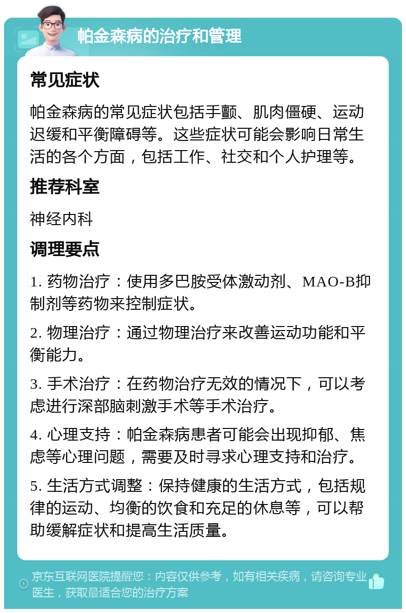 帕金森病的治疗和管理 常见症状 帕金森病的常见症状包括手颤、肌肉僵硬、运动迟缓和平衡障碍等。这些症状可能会影响日常生活的各个方面，包括工作、社交和个人护理等。 推荐科室 神经内科 调理要点 1. 药物治疗：使用多巴胺受体激动剂、MAO-B抑制剂等药物来控制症状。 2. 物理治疗：通过物理治疗来改善运动功能和平衡能力。 3. 手术治疗：在药物治疗无效的情况下，可以考虑进行深部脑刺激手术等手术治疗。 4. 心理支持：帕金森病患者可能会出现抑郁、焦虑等心理问题，需要及时寻求心理支持和治疗。 5. 生活方式调整：保持健康的生活方式，包括规律的运动、均衡的饮食和充足的休息等，可以帮助缓解症状和提高生活质量。