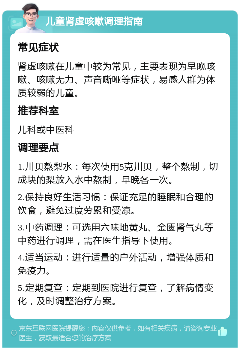 儿童肾虚咳嗽调理指南 常见症状 肾虚咳嗽在儿童中较为常见，主要表现为早晚咳嗽、咳嗽无力、声音嘶哑等症状，易感人群为体质较弱的儿童。 推荐科室 儿科或中医科 调理要点 1.川贝熬梨水：每次使用5克川贝，整个熬制，切成块的梨放入水中熬制，早晚各一次。 2.保持良好生活习惯：保证充足的睡眠和合理的饮食，避免过度劳累和受凉。 3.中药调理：可选用六味地黄丸、金匮肾气丸等中药进行调理，需在医生指导下使用。 4.适当运动：进行适量的户外活动，增强体质和免疫力。 5.定期复查：定期到医院进行复查，了解病情变化，及时调整治疗方案。