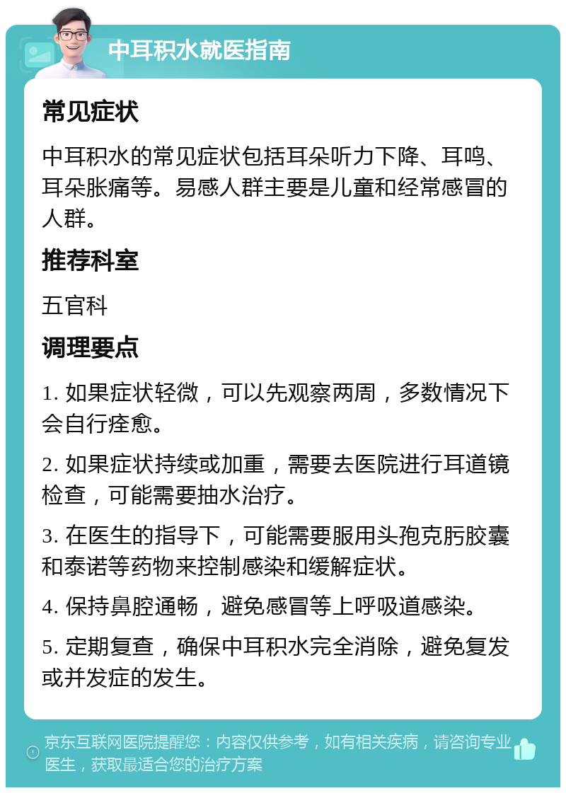 中耳积水就医指南 常见症状 中耳积水的常见症状包括耳朵听力下降、耳鸣、耳朵胀痛等。易感人群主要是儿童和经常感冒的人群。 推荐科室 五官科 调理要点 1. 如果症状轻微，可以先观察两周，多数情况下会自行痊愈。 2. 如果症状持续或加重，需要去医院进行耳道镜检查，可能需要抽水治疗。 3. 在医生的指导下，可能需要服用头孢克肟胶囊和泰诺等药物来控制感染和缓解症状。 4. 保持鼻腔通畅，避免感冒等上呼吸道感染。 5. 定期复查，确保中耳积水完全消除，避免复发或并发症的发生。