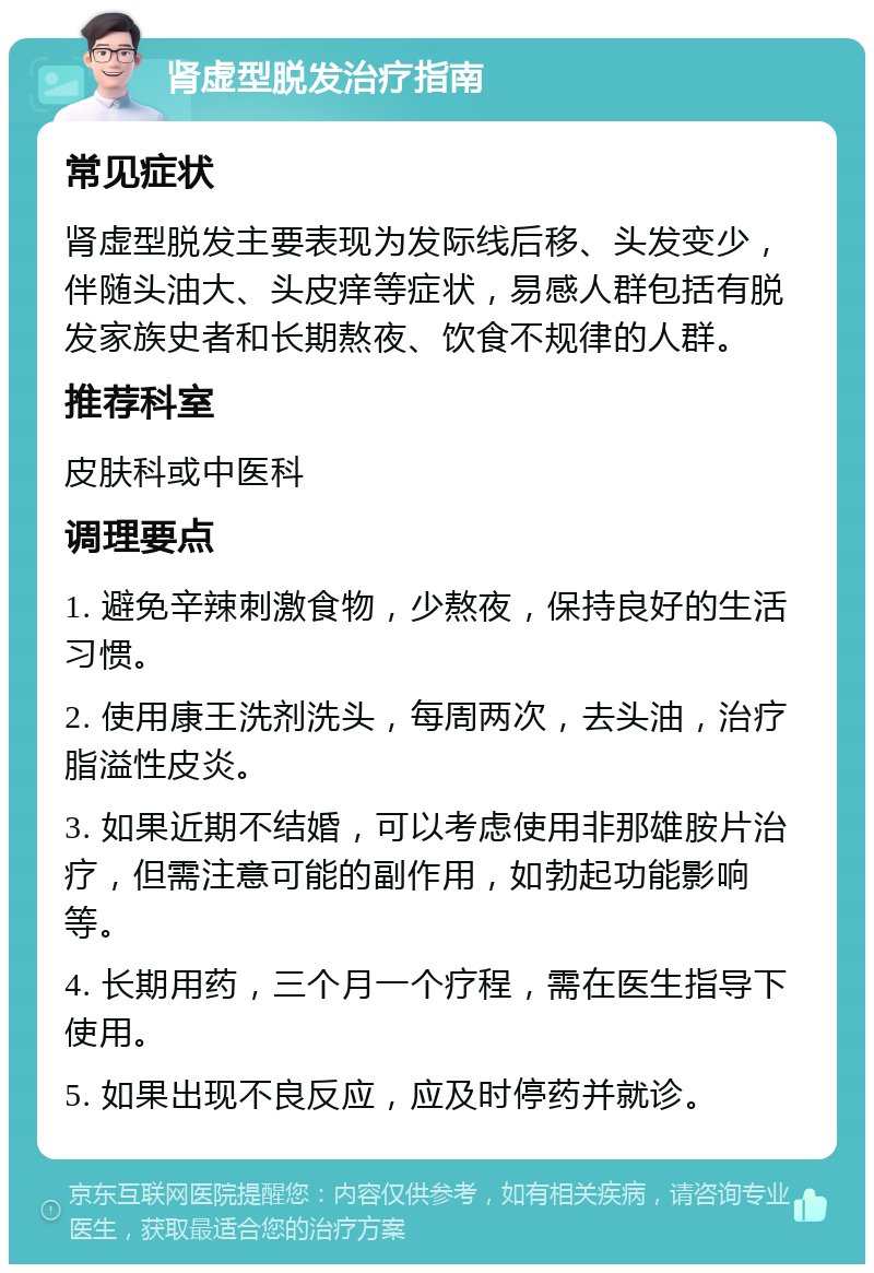 肾虚型脱发治疗指南 常见症状 肾虚型脱发主要表现为发际线后移、头发变少，伴随头油大、头皮痒等症状，易感人群包括有脱发家族史者和长期熬夜、饮食不规律的人群。 推荐科室 皮肤科或中医科 调理要点 1. 避免辛辣刺激食物，少熬夜，保持良好的生活习惯。 2. 使用康王洗剂洗头，每周两次，去头油，治疗脂溢性皮炎。 3. 如果近期不结婚，可以考虑使用非那雄胺片治疗，但需注意可能的副作用，如勃起功能影响等。 4. 长期用药，三个月一个疗程，需在医生指导下使用。 5. 如果出现不良反应，应及时停药并就诊。