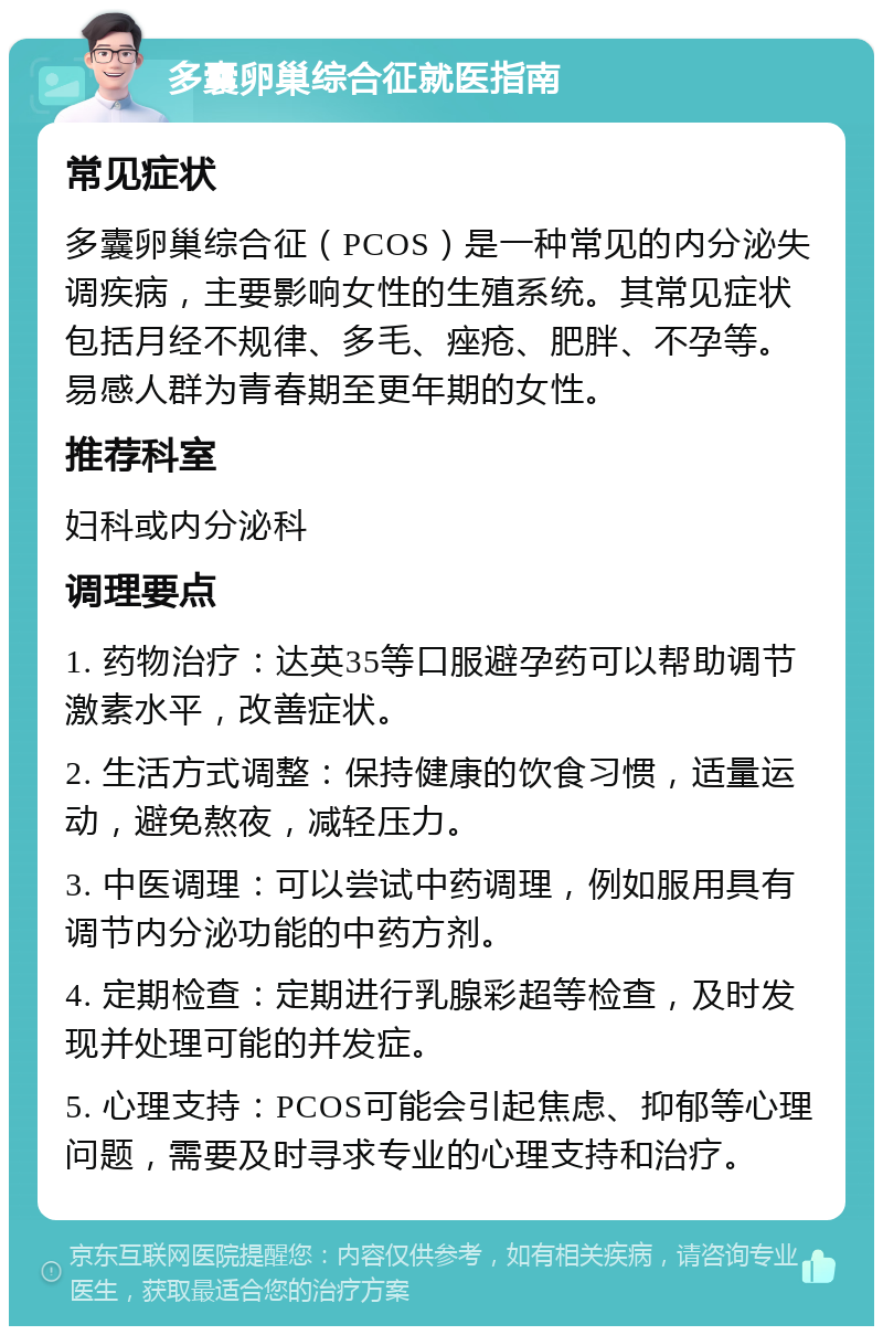 多囊卵巢综合征就医指南 常见症状 多囊卵巢综合征（PCOS）是一种常见的内分泌失调疾病，主要影响女性的生殖系统。其常见症状包括月经不规律、多毛、痤疮、肥胖、不孕等。易感人群为青春期至更年期的女性。 推荐科室 妇科或内分泌科 调理要点 1. 药物治疗：达英35等口服避孕药可以帮助调节激素水平，改善症状。 2. 生活方式调整：保持健康的饮食习惯，适量运动，避免熬夜，减轻压力。 3. 中医调理：可以尝试中药调理，例如服用具有调节内分泌功能的中药方剂。 4. 定期检查：定期进行乳腺彩超等检查，及时发现并处理可能的并发症。 5. 心理支持：PCOS可能会引起焦虑、抑郁等心理问题，需要及时寻求专业的心理支持和治疗。