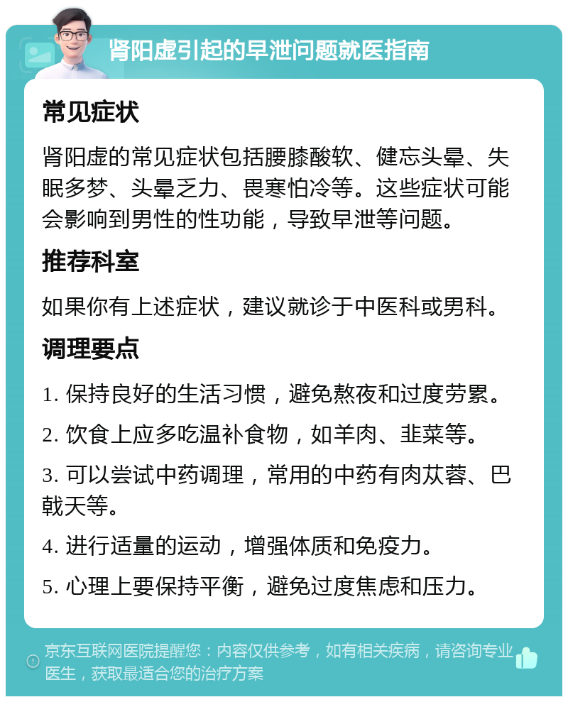 肾阳虚引起的早泄问题就医指南 常见症状 肾阳虚的常见症状包括腰膝酸软、健忘头晕、失眠多梦、头晕乏力、畏寒怕冷等。这些症状可能会影响到男性的性功能，导致早泄等问题。 推荐科室 如果你有上述症状，建议就诊于中医科或男科。 调理要点 1. 保持良好的生活习惯，避免熬夜和过度劳累。 2. 饮食上应多吃温补食物，如羊肉、韭菜等。 3. 可以尝试中药调理，常用的中药有肉苁蓉、巴戟天等。 4. 进行适量的运动，增强体质和免疫力。 5. 心理上要保持平衡，避免过度焦虑和压力。