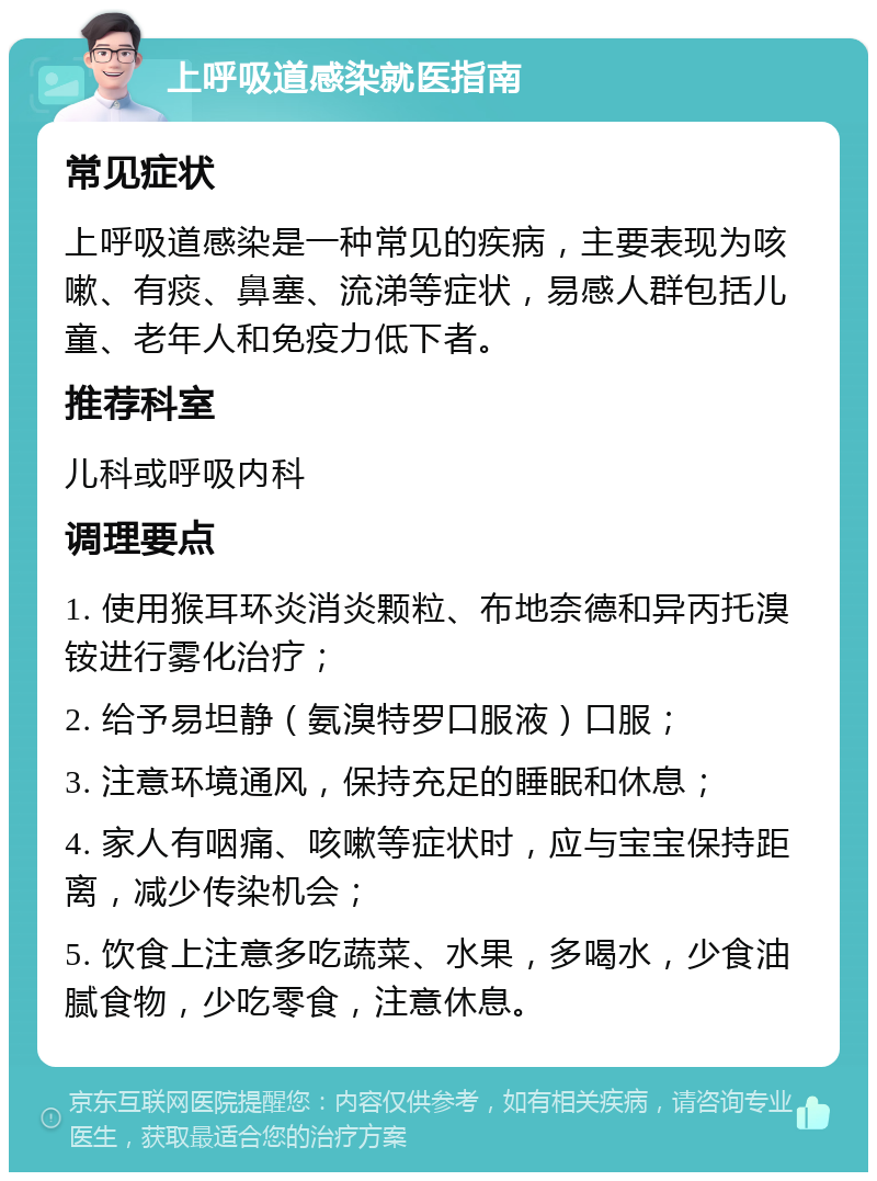 上呼吸道感染就医指南 常见症状 上呼吸道感染是一种常见的疾病，主要表现为咳嗽、有痰、鼻塞、流涕等症状，易感人群包括儿童、老年人和免疫力低下者。 推荐科室 儿科或呼吸内科 调理要点 1. 使用猴耳环炎消炎颗粒、布地奈德和异丙托溴铵进行雾化治疗； 2. 给予易坦静（氨溴特罗口服液）口服； 3. 注意环境通风，保持充足的睡眠和休息； 4. 家人有咽痛、咳嗽等症状时，应与宝宝保持距离，减少传染机会； 5. 饮食上注意多吃蔬菜、水果，多喝水，少食油腻食物，少吃零食，注意休息。