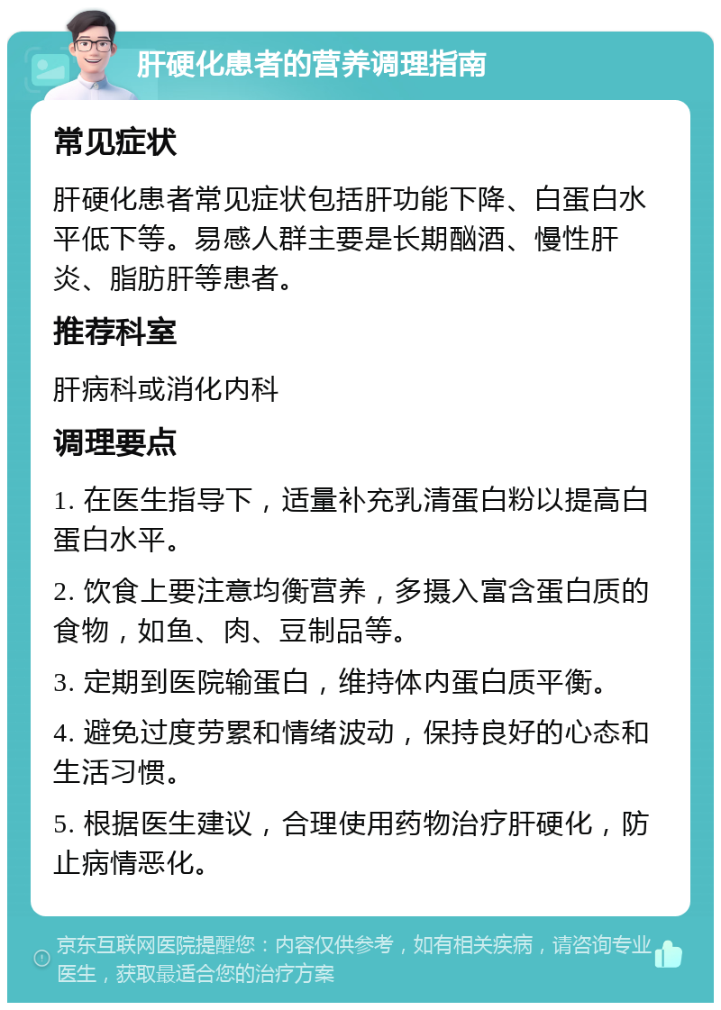 肝硬化患者的营养调理指南 常见症状 肝硬化患者常见症状包括肝功能下降、白蛋白水平低下等。易感人群主要是长期酗酒、慢性肝炎、脂肪肝等患者。 推荐科室 肝病科或消化内科 调理要点 1. 在医生指导下，适量补充乳清蛋白粉以提高白蛋白水平。 2. 饮食上要注意均衡营养，多摄入富含蛋白质的食物，如鱼、肉、豆制品等。 3. 定期到医院输蛋白，维持体内蛋白质平衡。 4. 避免过度劳累和情绪波动，保持良好的心态和生活习惯。 5. 根据医生建议，合理使用药物治疗肝硬化，防止病情恶化。