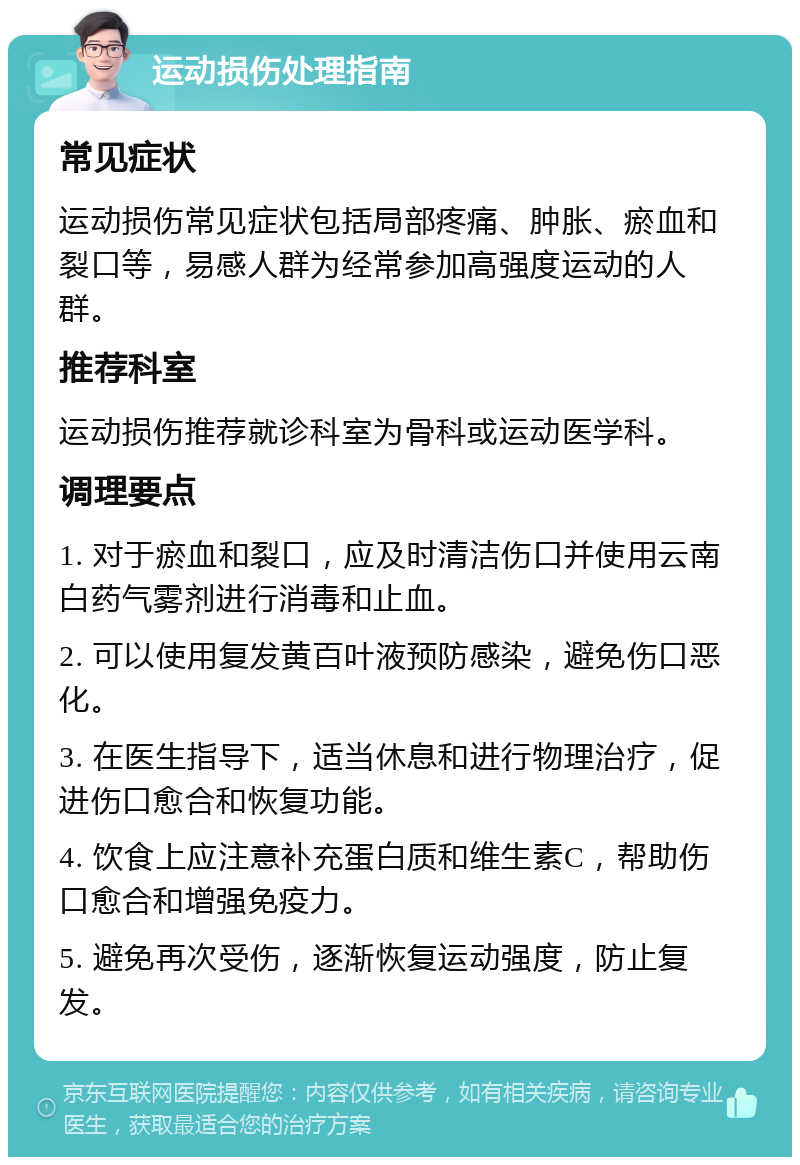 运动损伤处理指南 常见症状 运动损伤常见症状包括局部疼痛、肿胀、瘀血和裂口等，易感人群为经常参加高强度运动的人群。 推荐科室 运动损伤推荐就诊科室为骨科或运动医学科。 调理要点 1. 对于瘀血和裂口，应及时清洁伤口并使用云南白药气雾剂进行消毒和止血。 2. 可以使用复发黄百叶液预防感染，避免伤口恶化。 3. 在医生指导下，适当休息和进行物理治疗，促进伤口愈合和恢复功能。 4. 饮食上应注意补充蛋白质和维生素C，帮助伤口愈合和增强免疫力。 5. 避免再次受伤，逐渐恢复运动强度，防止复发。