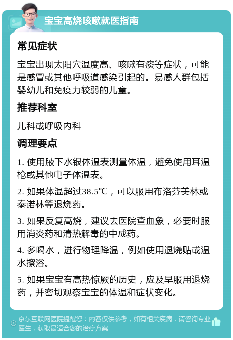 宝宝高烧咳嗽就医指南 常见症状 宝宝出现太阳穴温度高、咳嗽有痰等症状，可能是感冒或其他呼吸道感染引起的。易感人群包括婴幼儿和免疫力较弱的儿童。 推荐科室 儿科或呼吸内科 调理要点 1. 使用腋下水银体温表测量体温，避免使用耳温枪或其他电子体温表。 2. 如果体温超过38.5℃，可以服用布洛芬美林或泰诺林等退烧药。 3. 如果反复高烧，建议去医院查血象，必要时服用消炎药和清热解毒的中成药。 4. 多喝水，进行物理降温，例如使用退烧贴或温水擦浴。 5. 如果宝宝有高热惊厥的历史，应及早服用退烧药，并密切观察宝宝的体温和症状变化。