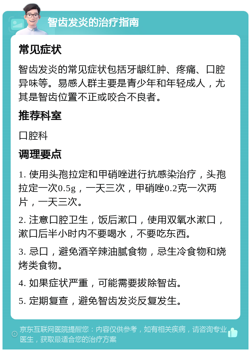 智齿发炎的治疗指南 常见症状 智齿发炎的常见症状包括牙龈红肿、疼痛、口腔异味等。易感人群主要是青少年和年轻成人，尤其是智齿位置不正或咬合不良者。 推荐科室 口腔科 调理要点 1. 使用头孢拉定和甲硝唑进行抗感染治疗，头孢拉定一次0.5g，一天三次，甲硝唑0.2克一次两片，一天三次。 2. 注意口腔卫生，饭后漱口，使用双氧水漱口，漱口后半小时内不要喝水，不要吃东西。 3. 忌口，避免酒辛辣油腻食物，忌生冷食物和烧烤类食物。 4. 如果症状严重，可能需要拔除智齿。 5. 定期复查，避免智齿发炎反复发生。