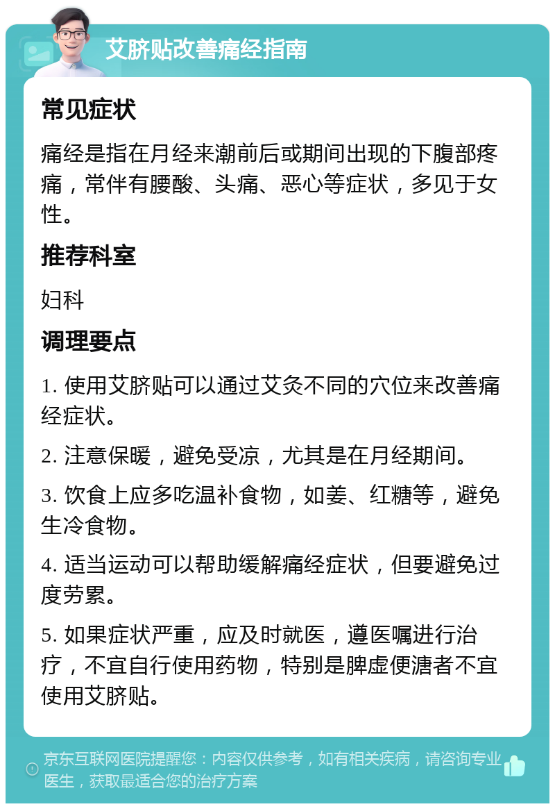 艾脐贴改善痛经指南 常见症状 痛经是指在月经来潮前后或期间出现的下腹部疼痛，常伴有腰酸、头痛、恶心等症状，多见于女性。 推荐科室 妇科 调理要点 1. 使用艾脐贴可以通过艾灸不同的穴位来改善痛经症状。 2. 注意保暖，避免受凉，尤其是在月经期间。 3. 饮食上应多吃温补食物，如姜、红糖等，避免生冷食物。 4. 适当运动可以帮助缓解痛经症状，但要避免过度劳累。 5. 如果症状严重，应及时就医，遵医嘱进行治疗，不宜自行使用药物，特别是脾虚便溏者不宜使用艾脐贴。