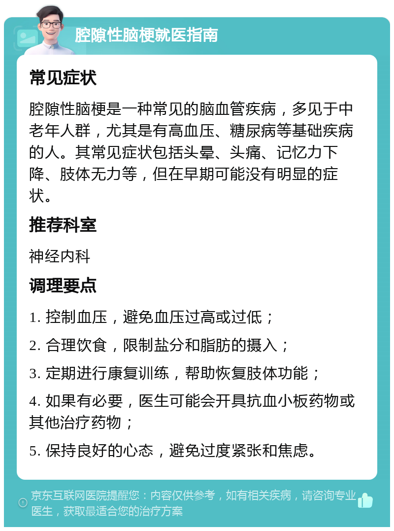 腔隙性脑梗就医指南 常见症状 腔隙性脑梗是一种常见的脑血管疾病，多见于中老年人群，尤其是有高血压、糖尿病等基础疾病的人。其常见症状包括头晕、头痛、记忆力下降、肢体无力等，但在早期可能没有明显的症状。 推荐科室 神经内科 调理要点 1. 控制血压，避免血压过高或过低； 2. 合理饮食，限制盐分和脂肪的摄入； 3. 定期进行康复训练，帮助恢复肢体功能； 4. 如果有必要，医生可能会开具抗血小板药物或其他治疗药物； 5. 保持良好的心态，避免过度紧张和焦虑。