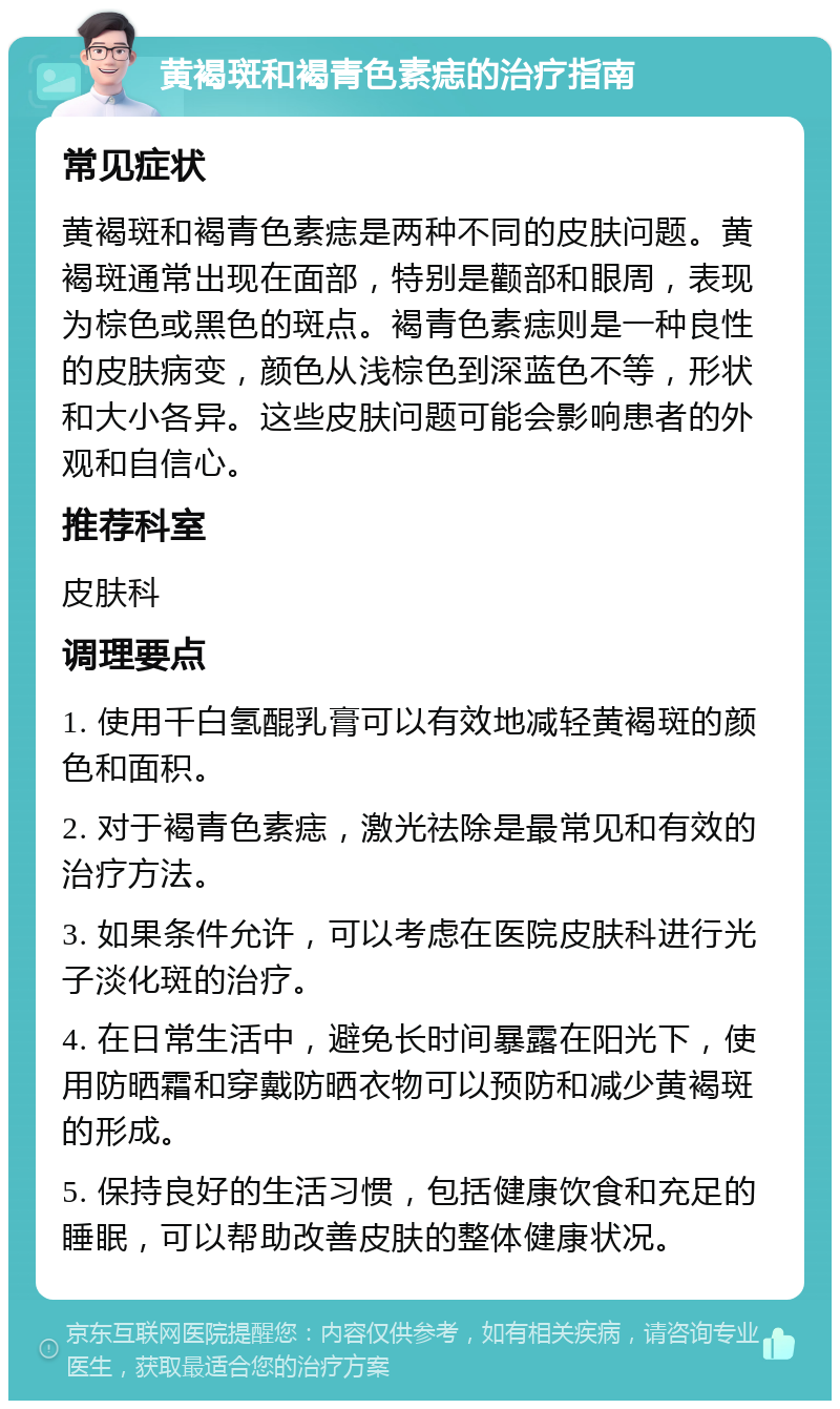 黄褐斑和褐青色素痣的治疗指南 常见症状 黄褐斑和褐青色素痣是两种不同的皮肤问题。黄褐斑通常出现在面部，特别是颧部和眼周，表现为棕色或黑色的斑点。褐青色素痣则是一种良性的皮肤病变，颜色从浅棕色到深蓝色不等，形状和大小各异。这些皮肤问题可能会影响患者的外观和自信心。 推荐科室 皮肤科 调理要点 1. 使用千白氢醌乳膏可以有效地减轻黄褐斑的颜色和面积。 2. 对于褐青色素痣，激光祛除是最常见和有效的治疗方法。 3. 如果条件允许，可以考虑在医院皮肤科进行光子淡化斑的治疗。 4. 在日常生活中，避免长时间暴露在阳光下，使用防晒霜和穿戴防晒衣物可以预防和减少黄褐斑的形成。 5. 保持良好的生活习惯，包括健康饮食和充足的睡眠，可以帮助改善皮肤的整体健康状况。