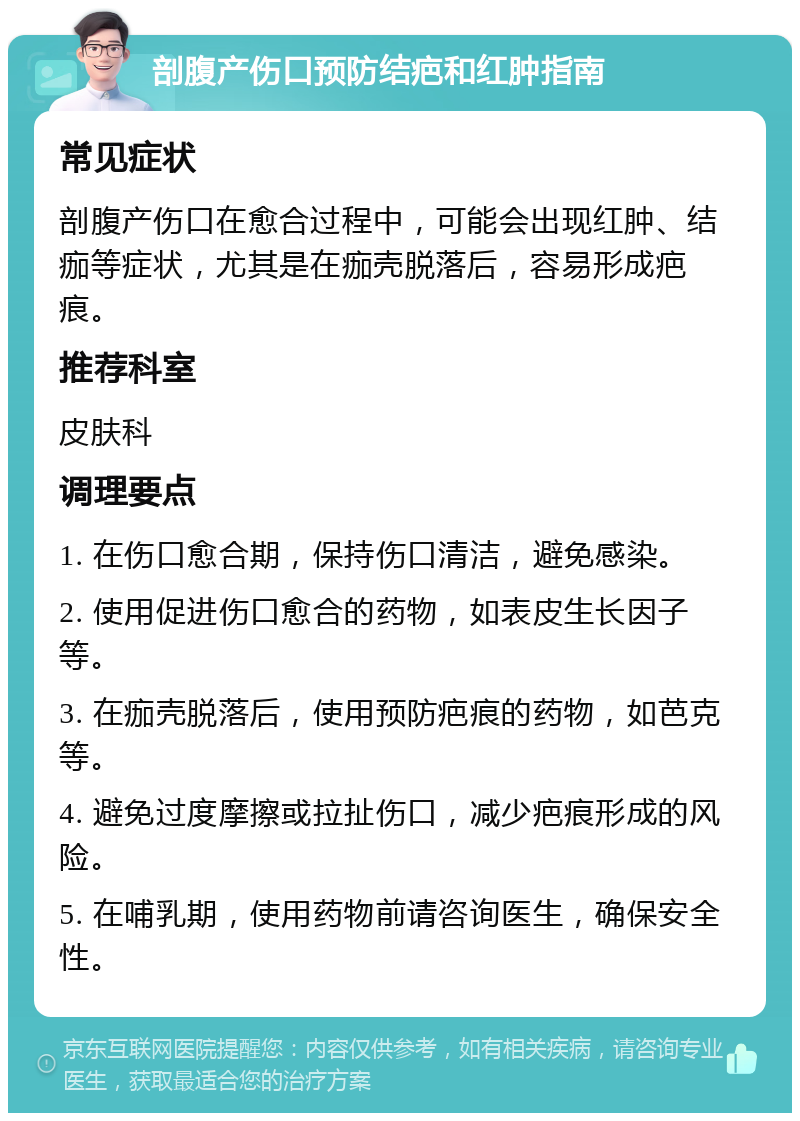 剖腹产伤口预防结疤和红肿指南 常见症状 剖腹产伤口在愈合过程中，可能会出现红肿、结痂等症状，尤其是在痂壳脱落后，容易形成疤痕。 推荐科室 皮肤科 调理要点 1. 在伤口愈合期，保持伤口清洁，避免感染。 2. 使用促进伤口愈合的药物，如表皮生长因子等。 3. 在痂壳脱落后，使用预防疤痕的药物，如芭克等。 4. 避免过度摩擦或拉扯伤口，减少疤痕形成的风险。 5. 在哺乳期，使用药物前请咨询医生，确保安全性。