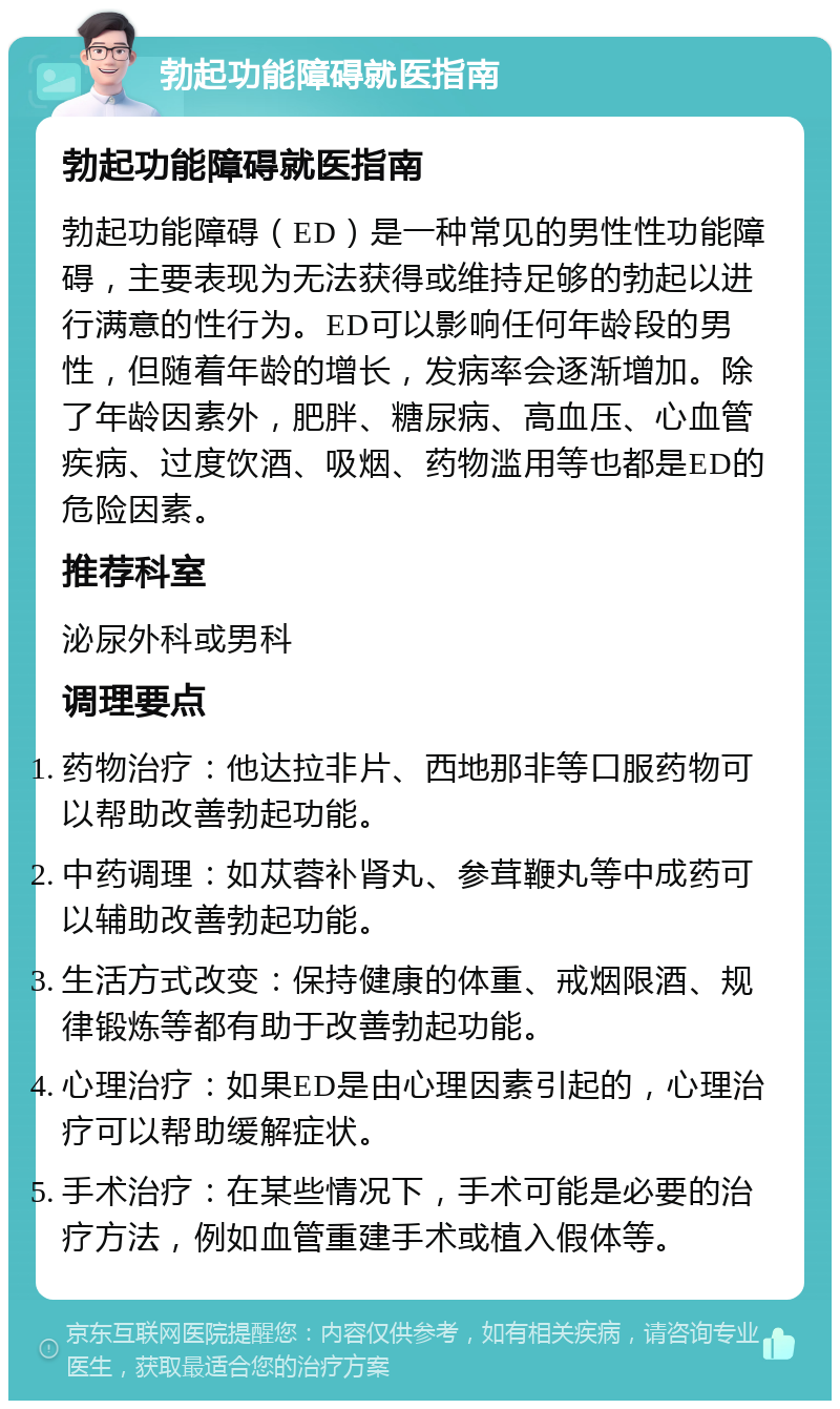 勃起功能障碍就医指南 勃起功能障碍就医指南 勃起功能障碍（ED）是一种常见的男性性功能障碍，主要表现为无法获得或维持足够的勃起以进行满意的性行为。ED可以影响任何年龄段的男性，但随着年龄的增长，发病率会逐渐增加。除了年龄因素外，肥胖、糖尿病、高血压、心血管疾病、过度饮酒、吸烟、药物滥用等也都是ED的危险因素。 推荐科室 泌尿外科或男科 调理要点 药物治疗：他达拉非片、西地那非等口服药物可以帮助改善勃起功能。 中药调理：如苁蓉补肾丸、参茸鞭丸等中成药可以辅助改善勃起功能。 生活方式改变：保持健康的体重、戒烟限酒、规律锻炼等都有助于改善勃起功能。 心理治疗：如果ED是由心理因素引起的，心理治疗可以帮助缓解症状。 手术治疗：在某些情况下，手术可能是必要的治疗方法，例如血管重建手术或植入假体等。