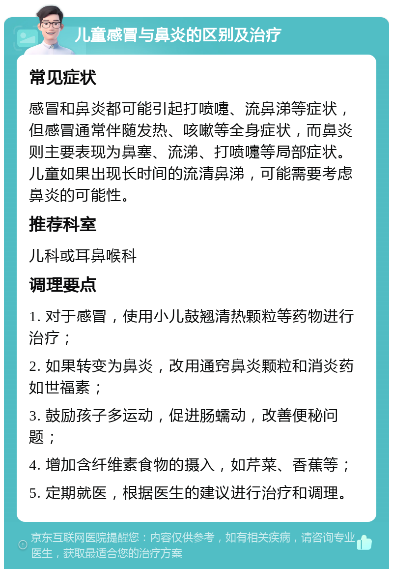 儿童感冒与鼻炎的区别及治疗 常见症状 感冒和鼻炎都可能引起打喷嚏、流鼻涕等症状，但感冒通常伴随发热、咳嗽等全身症状，而鼻炎则主要表现为鼻塞、流涕、打喷嚏等局部症状。儿童如果出现长时间的流清鼻涕，可能需要考虑鼻炎的可能性。 推荐科室 儿科或耳鼻喉科 调理要点 1. 对于感冒，使用小儿鼓翘清热颗粒等药物进行治疗； 2. 如果转变为鼻炎，改用通窍鼻炎颗粒和消炎药如世福素； 3. 鼓励孩子多运动，促进肠蠕动，改善便秘问题； 4. 增加含纤维素食物的摄入，如芹菜、香蕉等； 5. 定期就医，根据医生的建议进行治疗和调理。