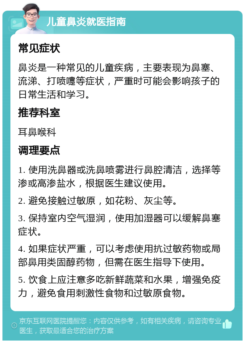 儿童鼻炎就医指南 常见症状 鼻炎是一种常见的儿童疾病，主要表现为鼻塞、流涕、打喷嚏等症状，严重时可能会影响孩子的日常生活和学习。 推荐科室 耳鼻喉科 调理要点 1. 使用洗鼻器或洗鼻喷雾进行鼻腔清洁，选择等渗或高渗盐水，根据医生建议使用。 2. 避免接触过敏原，如花粉、灰尘等。 3. 保持室内空气湿润，使用加湿器可以缓解鼻塞症状。 4. 如果症状严重，可以考虑使用抗过敏药物或局部鼻用类固醇药物，但需在医生指导下使用。 5. 饮食上应注意多吃新鲜蔬菜和水果，增强免疫力，避免食用刺激性食物和过敏原食物。