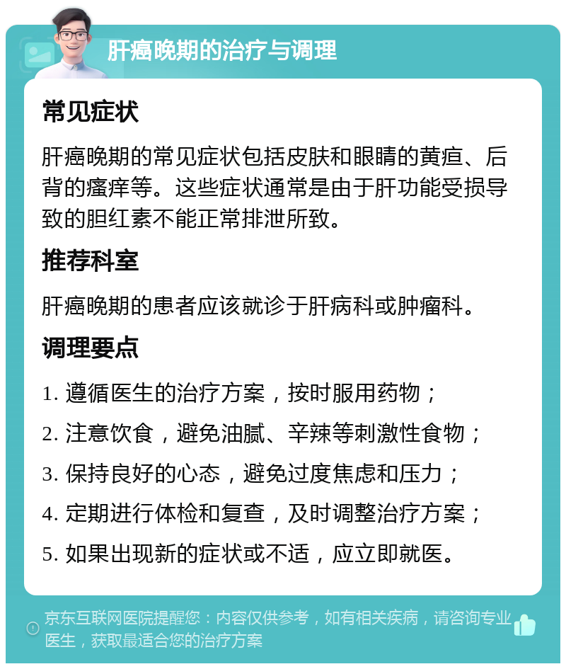 肝癌晚期的治疗与调理 常见症状 肝癌晚期的常见症状包括皮肤和眼睛的黄疸、后背的瘙痒等。这些症状通常是由于肝功能受损导致的胆红素不能正常排泄所致。 推荐科室 肝癌晚期的患者应该就诊于肝病科或肿瘤科。 调理要点 1. 遵循医生的治疗方案，按时服用药物； 2. 注意饮食，避免油腻、辛辣等刺激性食物； 3. 保持良好的心态，避免过度焦虑和压力； 4. 定期进行体检和复查，及时调整治疗方案； 5. 如果出现新的症状或不适，应立即就医。