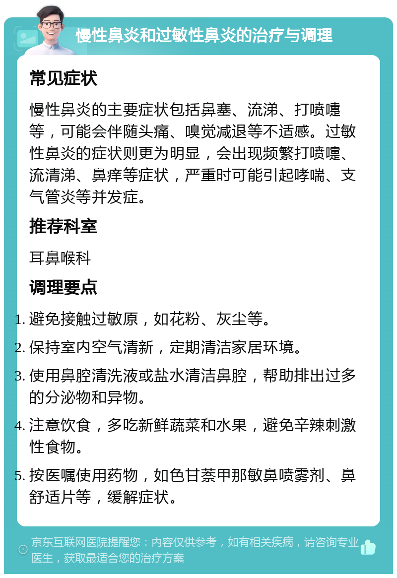 慢性鼻炎和过敏性鼻炎的治疗与调理 常见症状 慢性鼻炎的主要症状包括鼻塞、流涕、打喷嚏等，可能会伴随头痛、嗅觉减退等不适感。过敏性鼻炎的症状则更为明显，会出现频繁打喷嚏、流清涕、鼻痒等症状，严重时可能引起哮喘、支气管炎等并发症。 推荐科室 耳鼻喉科 调理要点 避免接触过敏原，如花粉、灰尘等。 保持室内空气清新，定期清洁家居环境。 使用鼻腔清洗液或盐水清洁鼻腔，帮助排出过多的分泌物和异物。 注意饮食，多吃新鲜蔬菜和水果，避免辛辣刺激性食物。 按医嘱使用药物，如色甘萘甲那敏鼻喷雾剂、鼻舒适片等，缓解症状。