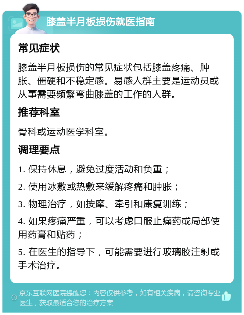 膝盖半月板损伤就医指南 常见症状 膝盖半月板损伤的常见症状包括膝盖疼痛、肿胀、僵硬和不稳定感。易感人群主要是运动员或从事需要频繁弯曲膝盖的工作的人群。 推荐科室 骨科或运动医学科室。 调理要点 1. 保持休息，避免过度活动和负重； 2. 使用冰敷或热敷来缓解疼痛和肿胀； 3. 物理治疗，如按摩、牵引和康复训练； 4. 如果疼痛严重，可以考虑口服止痛药或局部使用药膏和贴药； 5. 在医生的指导下，可能需要进行玻璃胶注射或手术治疗。