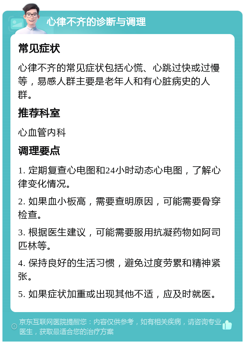 心律不齐的诊断与调理 常见症状 心律不齐的常见症状包括心慌、心跳过快或过慢等，易感人群主要是老年人和有心脏病史的人群。 推荐科室 心血管内科 调理要点 1. 定期复查心电图和24小时动态心电图，了解心律变化情况。 2. 如果血小板高，需要查明原因，可能需要骨穿检查。 3. 根据医生建议，可能需要服用抗凝药物如阿司匹林等。 4. 保持良好的生活习惯，避免过度劳累和精神紧张。 5. 如果症状加重或出现其他不适，应及时就医。