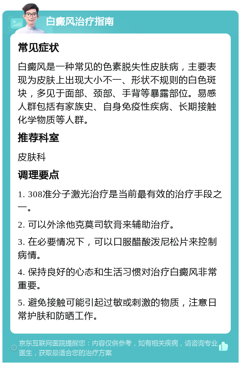 白癜风治疗指南 常见症状 白癜风是一种常见的色素脱失性皮肤病，主要表现为皮肤上出现大小不一、形状不规则的白色斑块，多见于面部、颈部、手背等暴露部位。易感人群包括有家族史、自身免疫性疾病、长期接触化学物质等人群。 推荐科室 皮肤科 调理要点 1. 308准分子激光治疗是当前最有效的治疗手段之一。 2. 可以外涂他克莫司软膏来辅助治疗。 3. 在必要情况下，可以口服醋酸泼尼松片来控制病情。 4. 保持良好的心态和生活习惯对治疗白癜风非常重要。 5. 避免接触可能引起过敏或刺激的物质，注意日常护肤和防晒工作。