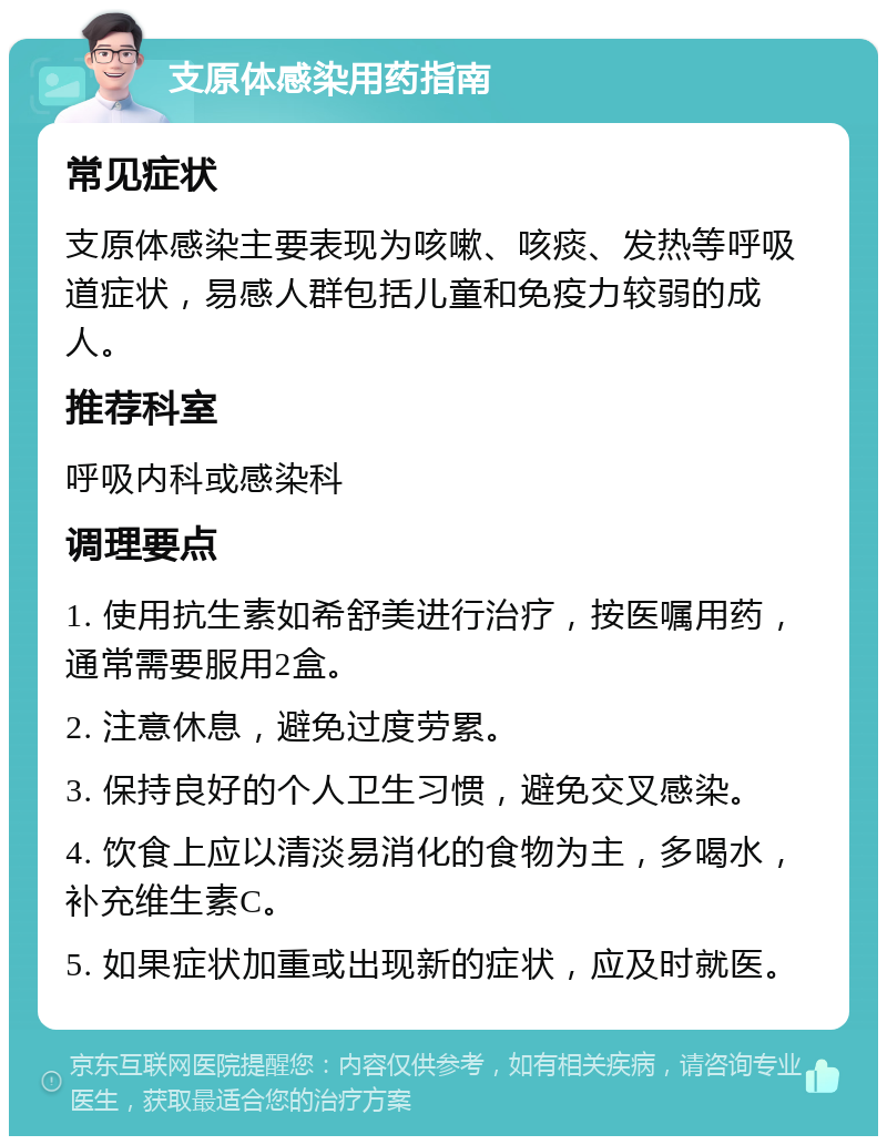 支原体感染用药指南 常见症状 支原体感染主要表现为咳嗽、咳痰、发热等呼吸道症状，易感人群包括儿童和免疫力较弱的成人。 推荐科室 呼吸内科或感染科 调理要点 1. 使用抗生素如希舒美进行治疗，按医嘱用药，通常需要服用2盒。 2. 注意休息，避免过度劳累。 3. 保持良好的个人卫生习惯，避免交叉感染。 4. 饮食上应以清淡易消化的食物为主，多喝水，补充维生素C。 5. 如果症状加重或出现新的症状，应及时就医。