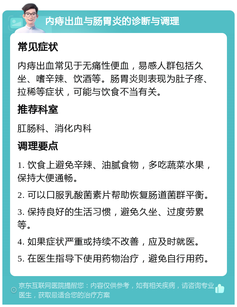 内痔出血与肠胃炎的诊断与调理 常见症状 内痔出血常见于无痛性便血，易感人群包括久坐、嗜辛辣、饮酒等。肠胃炎则表现为肚子疼、拉稀等症状，可能与饮食不当有关。 推荐科室 肛肠科、消化内科 调理要点 1. 饮食上避免辛辣、油腻食物，多吃蔬菜水果，保持大便通畅。 2. 可以口服乳酸菌素片帮助恢复肠道菌群平衡。 3. 保持良好的生活习惯，避免久坐、过度劳累等。 4. 如果症状严重或持续不改善，应及时就医。 5. 在医生指导下使用药物治疗，避免自行用药。