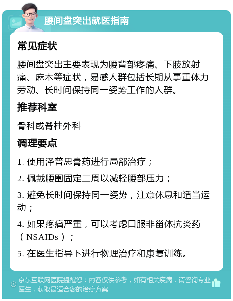 腰间盘突出就医指南 常见症状 腰间盘突出主要表现为腰背部疼痛、下肢放射痛、麻木等症状，易感人群包括长期从事重体力劳动、长时间保持同一姿势工作的人群。 推荐科室 骨科或脊柱外科 调理要点 1. 使用泽普思膏药进行局部治疗； 2. 佩戴腰围固定三周以减轻腰部压力； 3. 避免长时间保持同一姿势，注意休息和适当运动； 4. 如果疼痛严重，可以考虑口服非甾体抗炎药（NSAIDs）； 5. 在医生指导下进行物理治疗和康复训练。