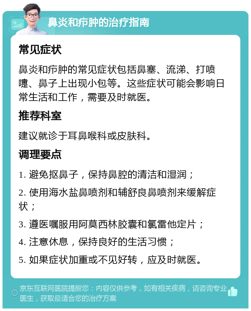 鼻炎和疖肿的治疗指南 常见症状 鼻炎和疖肿的常见症状包括鼻塞、流涕、打喷嚏、鼻子上出现小包等。这些症状可能会影响日常生活和工作，需要及时就医。 推荐科室 建议就诊于耳鼻喉科或皮肤科。 调理要点 1. 避免抠鼻子，保持鼻腔的清洁和湿润； 2. 使用海水盐鼻喷剂和辅舒良鼻喷剂来缓解症状； 3. 遵医嘱服用阿莫西林胶囊和氯雷他定片； 4. 注意休息，保持良好的生活习惯； 5. 如果症状加重或不见好转，应及时就医。