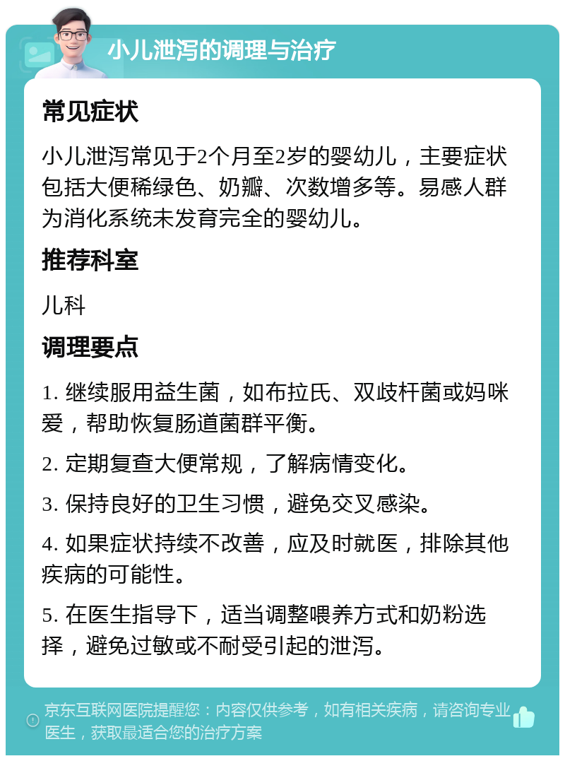 小儿泄泻的调理与治疗 常见症状 小儿泄泻常见于2个月至2岁的婴幼儿，主要症状包括大便稀绿色、奶瓣、次数增多等。易感人群为消化系统未发育完全的婴幼儿。 推荐科室 儿科 调理要点 1. 继续服用益生菌，如布拉氏、双歧杆菌或妈咪爱，帮助恢复肠道菌群平衡。 2. 定期复查大便常规，了解病情变化。 3. 保持良好的卫生习惯，避免交叉感染。 4. 如果症状持续不改善，应及时就医，排除其他疾病的可能性。 5. 在医生指导下，适当调整喂养方式和奶粉选择，避免过敏或不耐受引起的泄泻。