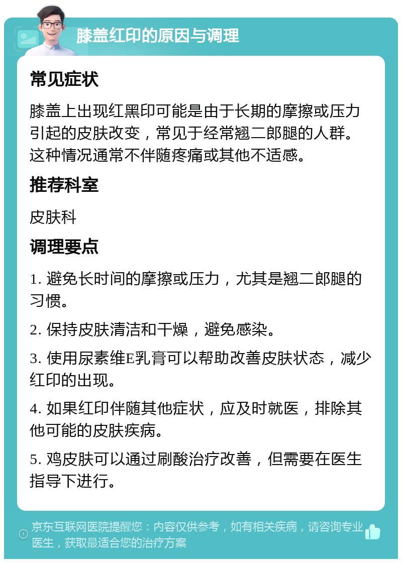 膝盖红印的原因与调理 常见症状 膝盖上出现红黑印可能是由于长期的摩擦或压力引起的皮肤改变，常见于经常翘二郎腿的人群。这种情况通常不伴随疼痛或其他不适感。 推荐科室 皮肤科 调理要点 1. 避免长时间的摩擦或压力，尤其是翘二郎腿的习惯。 2. 保持皮肤清洁和干燥，避免感染。 3. 使用尿素维E乳膏可以帮助改善皮肤状态，减少红印的出现。 4. 如果红印伴随其他症状，应及时就医，排除其他可能的皮肤疾病。 5. 鸡皮肤可以通过刷酸治疗改善，但需要在医生指导下进行。