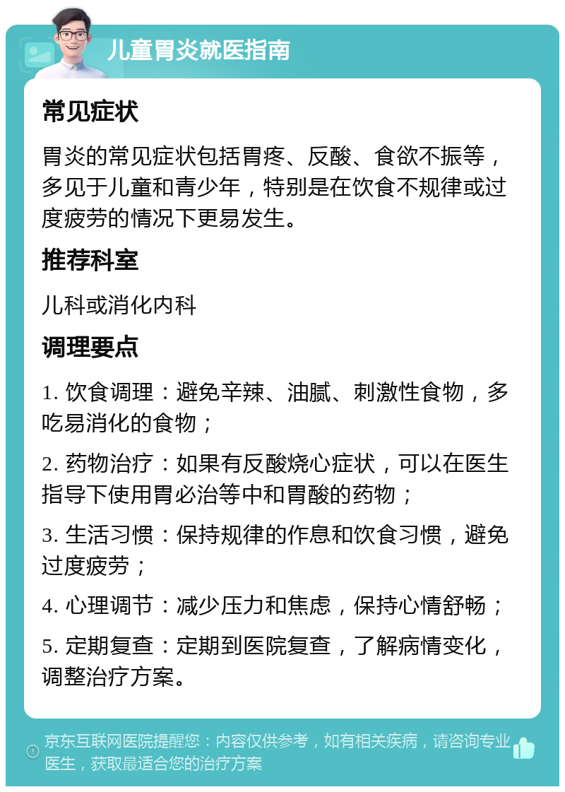 儿童胃炎就医指南 常见症状 胃炎的常见症状包括胃疼、反酸、食欲不振等，多见于儿童和青少年，特别是在饮食不规律或过度疲劳的情况下更易发生。 推荐科室 儿科或消化内科 调理要点 1. 饮食调理：避免辛辣、油腻、刺激性食物，多吃易消化的食物； 2. 药物治疗：如果有反酸烧心症状，可以在医生指导下使用胃必治等中和胃酸的药物； 3. 生活习惯：保持规律的作息和饮食习惯，避免过度疲劳； 4. 心理调节：减少压力和焦虑，保持心情舒畅； 5. 定期复查：定期到医院复查，了解病情变化，调整治疗方案。